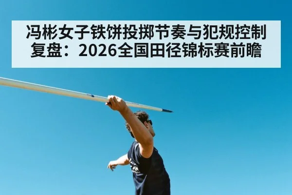 冯彬女子铁饼投掷节奏与犯规控制复盘：2026全国田径锦标赛前瞻